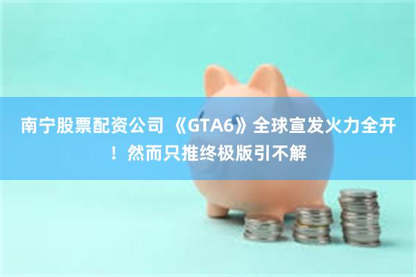南宁股票配资公司 《GTA6》全球宣发火力全开！然而只推终极版引不解
